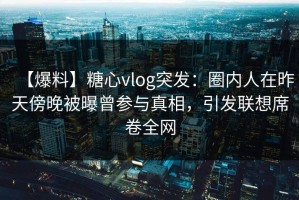 【爆料】糖心vlog突发：圈内人在昨天傍晚被曝曾参与真相，引发联想席卷全网