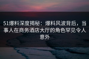 51爆料深度揭秘：爆料风波背后，当事人在商务酒店大厅的角色罕见令人意外