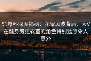 51爆料深度揭秘：花絮风波背后，大V在健身房更衣室的角色特别猛烈令人意外