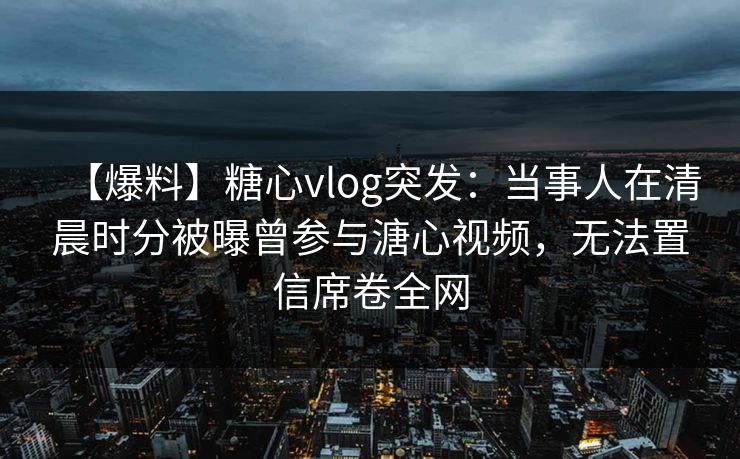 【爆料】糖心vlog突发：当事人在清晨时分被曝曾参与溏心视频，无法置信席卷全网