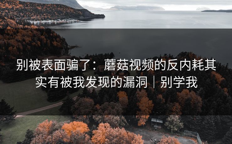 别被表面骗了：蘑菇视频的反内耗其实有被我发现的漏洞｜别学我