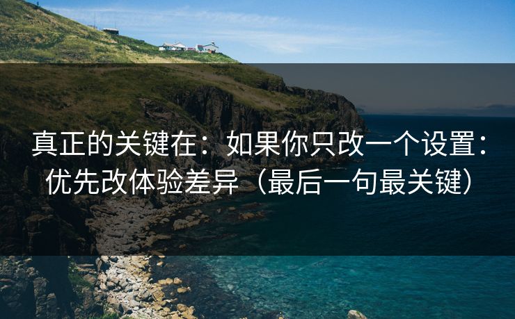 真正的关键在：如果你只改一个设置：优先改体验差异（最后一句最关键）