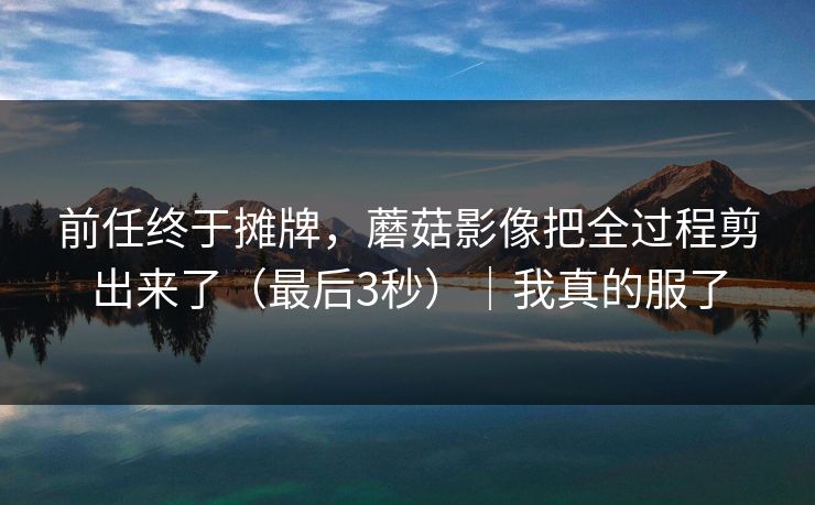 前任终于摊牌，蘑菇影像把全过程剪出来了（最后3秒）｜我真的服了