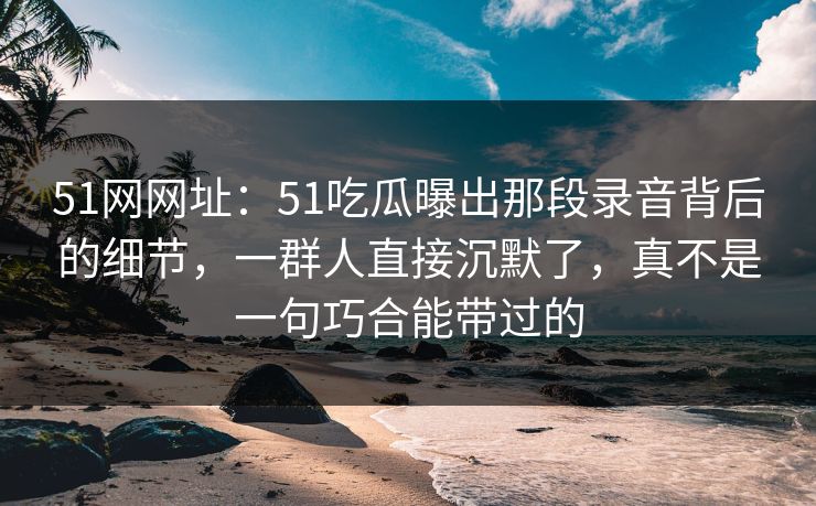 51网网址：51吃瓜曝出那段录音背后的细节，一群人直接沉默了，真不是一句巧合能带过的