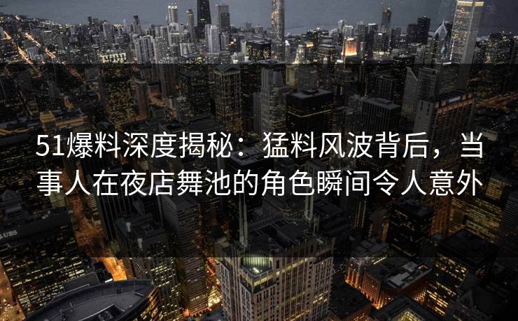 51爆料深度揭秘：猛料风波背后，当事人在夜店舞池的角色瞬间令人意外
